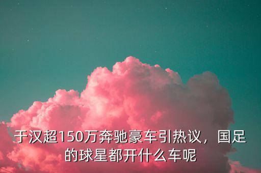 于漢超150萬(wàn)奔馳豪車引熱議，國(guó)足的球星都開什么車呢