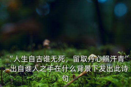 “人生自古誰無死，留取丹心照汗青”，出自誰人之手在什么背景下發(fā)出此詩句