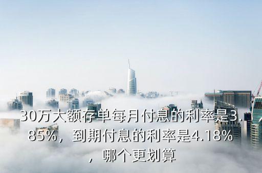 30萬(wàn)大額存單每月付息的利率是3.85%，到期付息的利率是4.18%，哪個(gè)更劃算