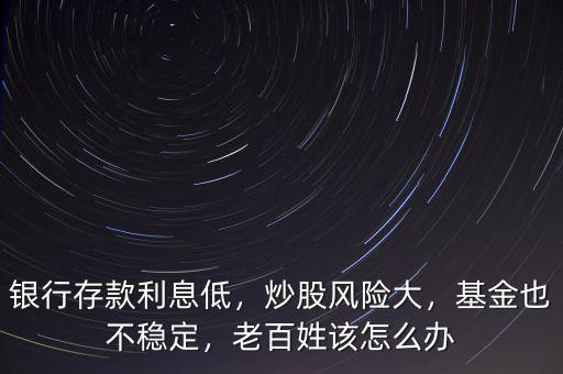 銀行存款利息低，炒股風(fēng)險(xiǎn)大，基金也不穩(wěn)定，老百姓該怎么辦