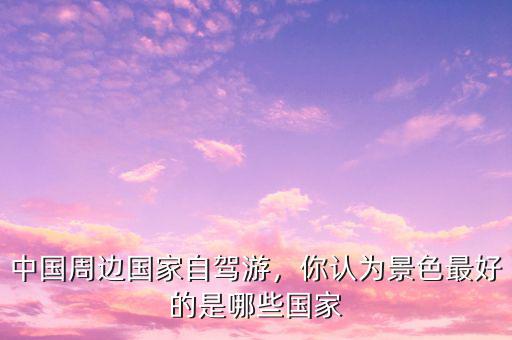 中國(guó)周邊國(guó)家自駕游，你認(rèn)為景色最好的是哪些國(guó)家