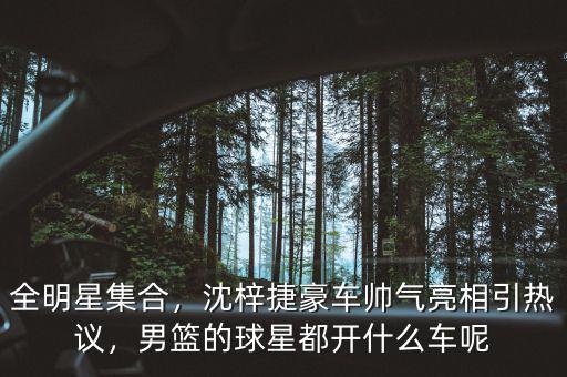 全明星集合，沈梓捷豪車帥氣亮相引熱議，男籃的球星都開什么車呢