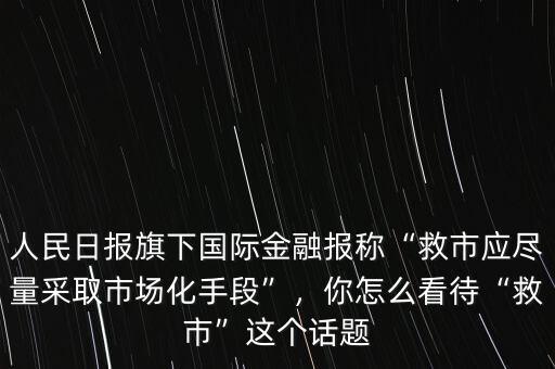 人民日?qǐng)?bào)旗下國際金融報(bào)稱“救市應(yīng)盡量采取市場(chǎng)化手段”，你怎么看待“救市”這個(gè)話題