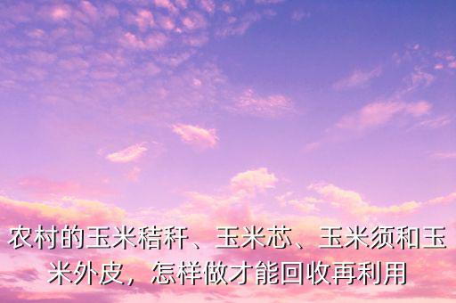 農(nóng)村的玉米秸稈、玉米芯、玉米須和玉米外皮，怎樣做才能回收再利用