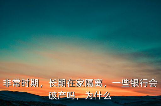 非常時(shí)期，長(zhǎng)期在家隔離，一些銀行會(huì)破產(chǎn)嗎，為什么