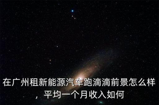 在廣州租新能源汽車跑滴滴前景怎么樣，平均一個月收入如何