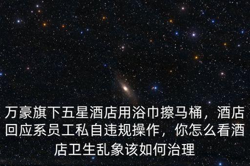 萬豪旗下五星酒店用浴巾擦馬桶，酒店回應(yīng)系員工私自違規(guī)操作，你怎么看酒店衛(wèi)生亂象該如何治理
