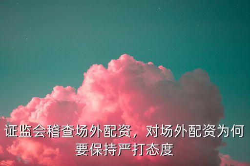 證監(jiān)會(huì)稽查場(chǎng)外配資，對(duì)場(chǎng)外配資為何要保持嚴(yán)打態(tài)度
