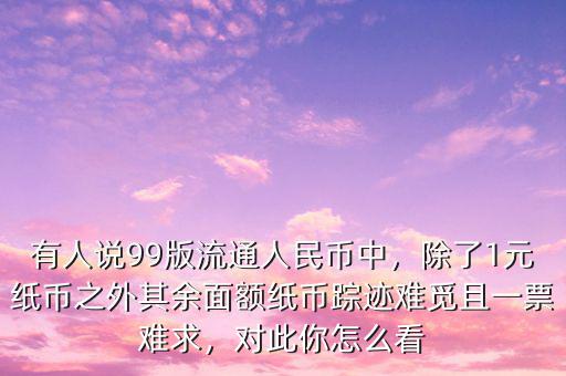 有人說(shuō)99版流通人民幣中，除了1元紙幣之外其余面額紙幣蹤跡難覓且一票難求，對(duì)此你怎么看