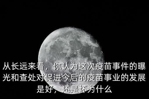 從長(zhǎng)遠(yuǎn)來(lái)看，你認(rèn)為這次疫苗事件的曝光和查處對(duì)促進(jìn)今后的疫苗事業(yè)的發(fā)展是好，還是壞為什么