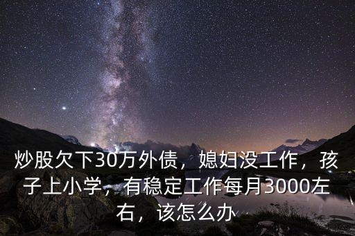 炒股欠下30萬外債，媳婦沒工作，孩子上小學，有穩(wěn)定工作每月3000左右，該怎么辦
