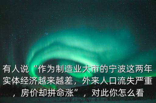 有人說“作為制造業(yè)大市的寧波這兩年實(shí)體經(jīng)濟(jì)越來越差，外來人口流失嚴(yán)重，房價(jià)卻拼命漲”，對(duì)此你怎么看