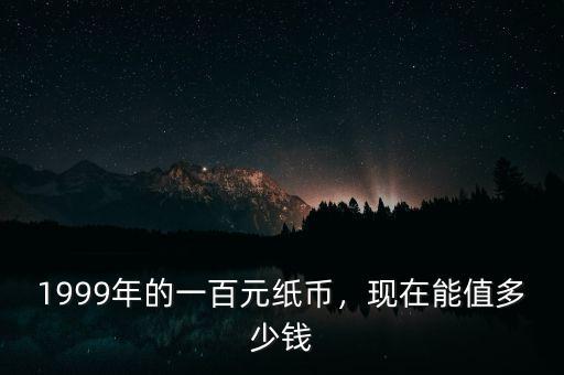 1999年的一百元紙幣，現(xiàn)在能值多少錢