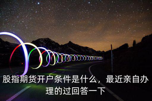 股指期貨開戶條件是什么，最近親自辦理的過回答一下