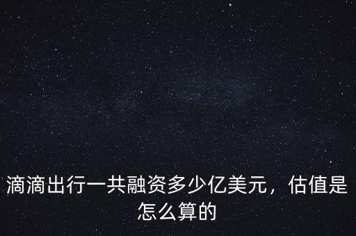 滴滴出行一共融資多少億美元，估值是怎么算的