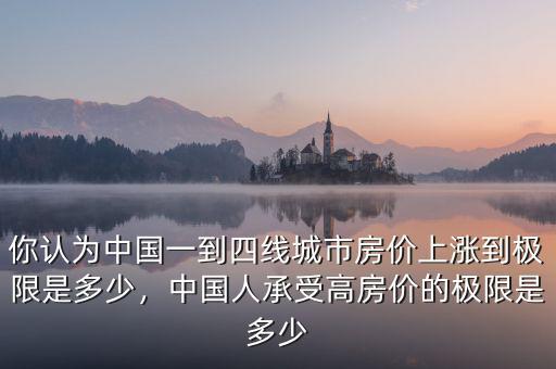 你認(rèn)為中國一到四線城市房價(jià)上漲到極限是多少，中國人承受高房價(jià)的極限是多少