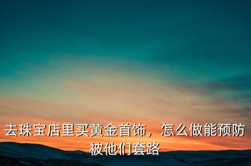 去珠寶店里買黃金首飾，怎么做能預(yù)防被他們套路
