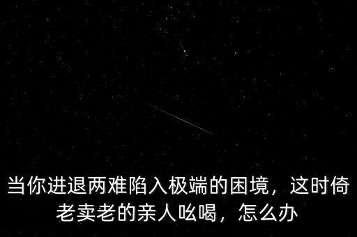當(dāng)你進(jìn)退兩難陷入極端的困境，這時(shí)倚老賣老的親人吆喝，怎么辦