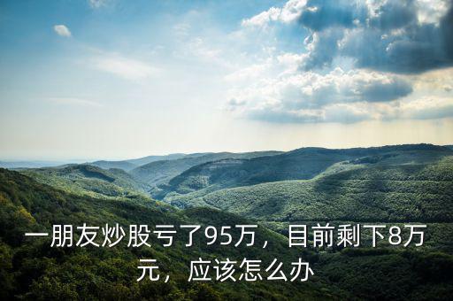 一朋友炒股虧了95萬，目前剩下8萬元，應(yīng)該怎么辦