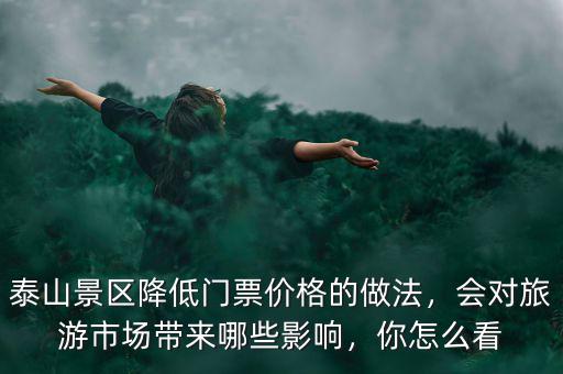 泰山景區(qū)降低門(mén)票價(jià)格的做法，會(huì)對(duì)旅游市場(chǎng)帶來(lái)哪些影響，你怎么看