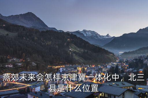 燕郊未來(lái)會(huì)怎樣京津冀一體化中，北三縣是什么位置