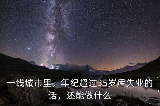 一線城市里，年紀超過35歲后失業(yè)的話，還能做什么