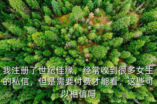 我注冊(cè)了世紀(jì)佳緣，經(jīng)常收到很多女生的私信，但是需要付費(fèi)才能看，這些可以相信嗎