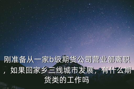 剛準(zhǔn)備從一家b級(jí)期貨公司營(yíng)業(yè)部離職，如果回家鄉(xiāng)三線城市發(fā)展，有什么期貨類的工作嗎