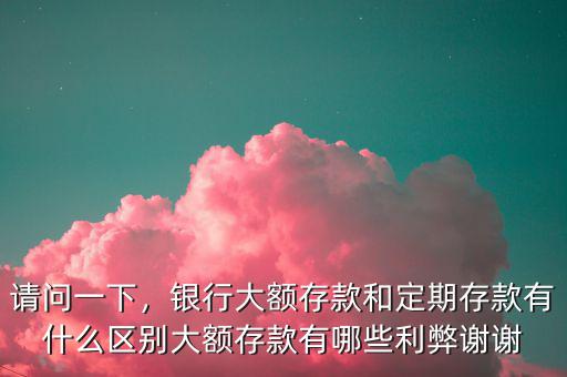 請問一下，銀行大額存款和定期存款有什么區(qū)別大額存款有哪些利弊謝謝