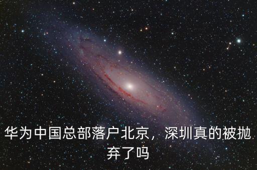 華為中國(guó)總部落戶北京，深圳真的被拋棄了嗎
