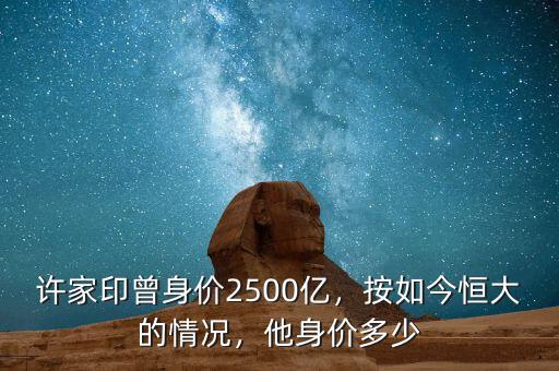 許家印曾身價(jià)2500億，按如今恒大的情況，他身價(jià)多少