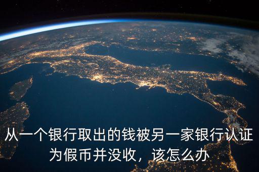 從一個銀行取出的錢被另一家銀行認證為假幣并沒收，該怎么辦