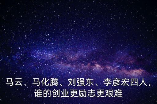 馬云、馬化騰、劉強(qiáng)東、李彥宏四人，誰的創(chuàng)業(yè)更勵(lì)志更艱難