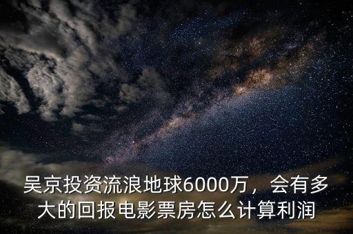 吳京投資流浪地球6000萬，會(huì)有多大的回報(bào)電影票房怎么計(jì)算利潤(rùn)