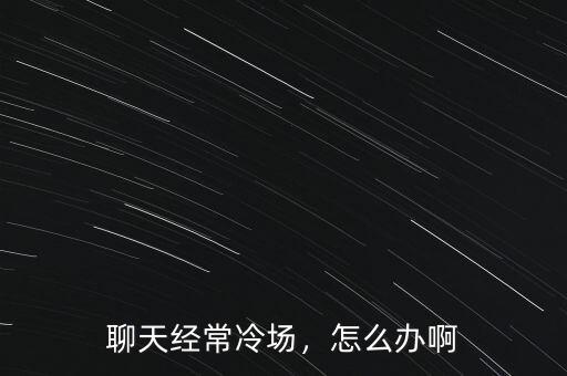 聊天經(jīng)常冷場(chǎng)，怎么辦啊