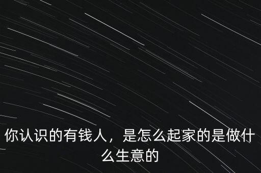 你認(rèn)識(shí)的有錢人，是怎么起家的是做什么生意的
