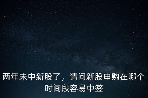兩年未中新股了，請(qǐng)問(wèn)新股申購(gòu)在哪個(gè)時(shí)間段容易中簽