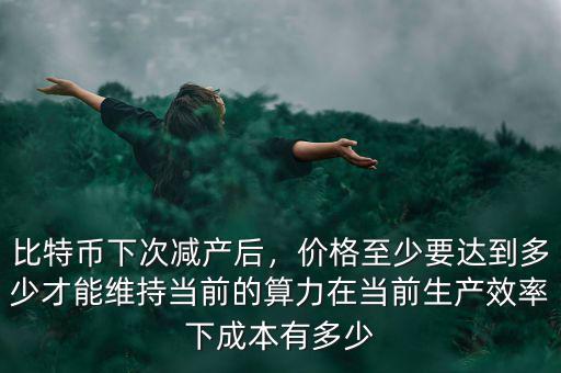 比特幣下次減產(chǎn)后，價(jià)格至少要達(dá)到多少才能維持當(dāng)前的算力在當(dāng)前生產(chǎn)效率下成本有多少