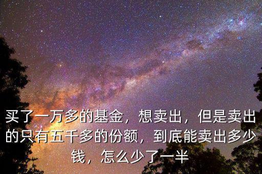 買了一萬多的基金，想賣出，但是賣出的只有五千多的份額，到底能賣出多少錢，怎么少了一半