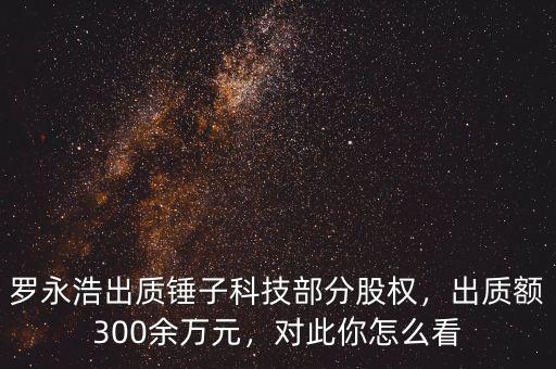 羅永浩出質(zhì)錘子科技部分股權(quán)，出質(zhì)額300余萬元，對此你怎么看
