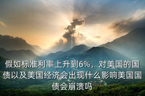 假如標準利率上升到6%，對美國的國債以及美國經(jīng)濟會出現(xiàn)什么影響美國國債會崩潰嗎