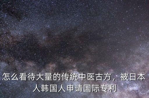 怎么看待大量的傳統(tǒng)中醫(yī)古方，被日本人韓國(guó)人申請(qǐng)國(guó)際專利