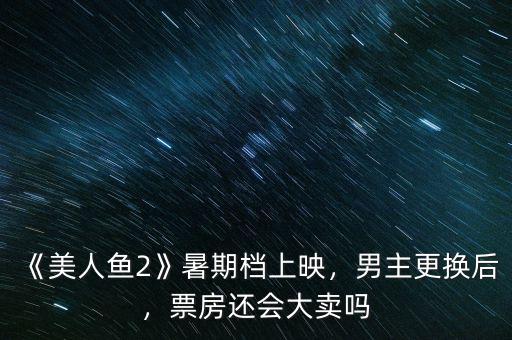 《美人魚2》暑期檔上映，男主更換后，票房還會(huì)大賣嗎
