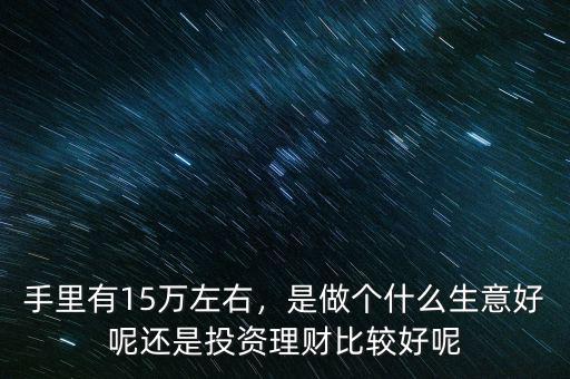 手里有15萬左右，是做個什么生意好呢還是投資理財比較好呢