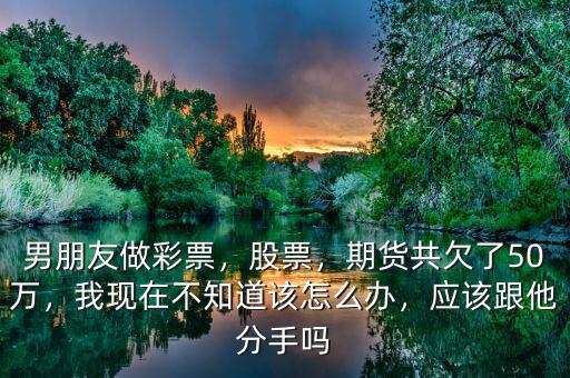 男朋友做彩票，股票，期貨共欠了50萬(wàn)，我現(xiàn)在不知道該怎么辦，應(yīng)該跟他分手嗎