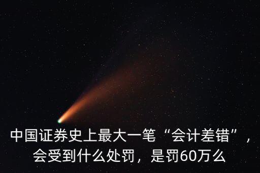 中國證券史上最大一筆“會計差錯”，會受到什么處罰，是罰60萬么