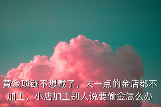 黃金項鏈不想戴了，大一點的金店都不加工，小店加工別人說要偷金怎么辦