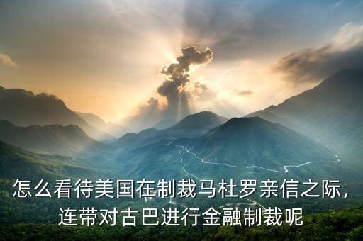 怎么看待美國在制裁馬杜羅親信之際，連帶對古巴進行金融制裁呢