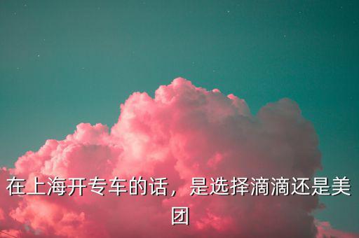 在上海開專車的話，是選擇滴滴還是美團(tuán)