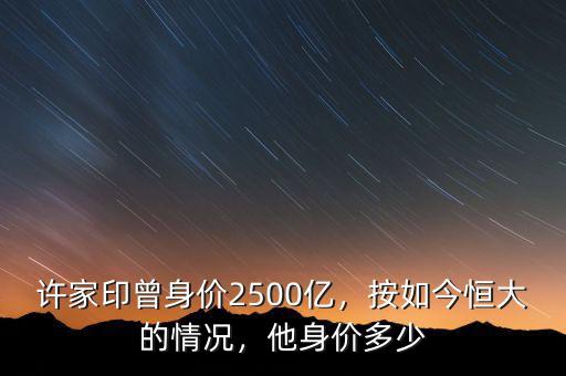 許家印曾身價(jià)2500億，按如今恒大的情況，他身價(jià)多少